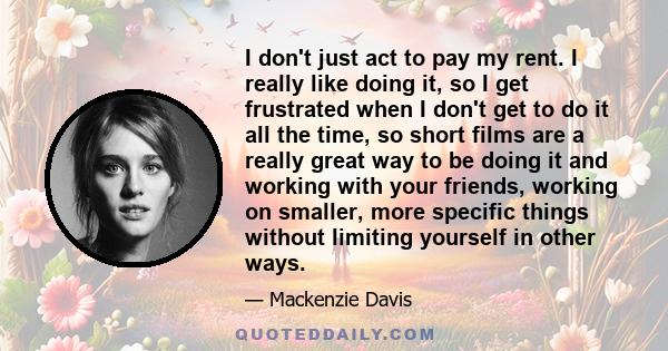 I don't just act to pay my rent. I really like doing it, so I get frustrated when I don't get to do it all the time, so short films are a really great way to be doing it and working with your friends, working on