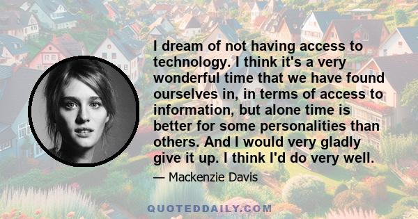 I dream of not having access to technology. I think it's a very wonderful time that we have found ourselves in, in terms of access to information, but alone time is better for some personalities than others. And I would 