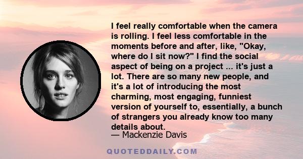 I feel really comfortable when the camera is rolling. I feel less comfortable in the moments before and after, like, Okay, where do I sit now? I find the social aspect of being on a project ... it's just a lot. There