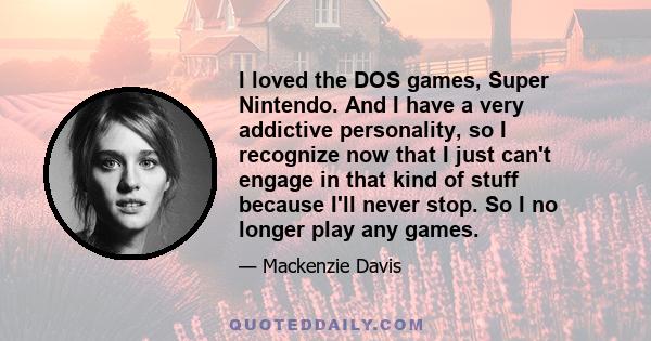 I loved the DOS games, Super Nintendo. And I have a very addictive personality, so I recognize now that I just can't engage in that kind of stuff because I'll never stop. So I no longer play any games.