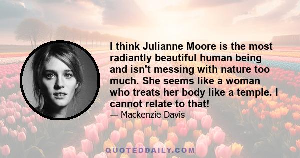 I think Julianne Moore is the most radiantly beautiful human being and isn't messing with nature too much. She seems like a woman who treats her body like a temple. I cannot relate to that!