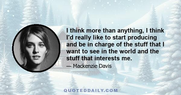 I think more than anything, I think I'd really like to start producing and be in charge of the stuff that I want to see in the world and the stuff that interests me.