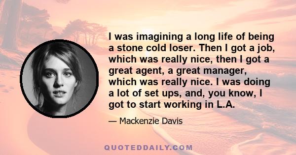 I was imagining a long life of being a stone cold loser. Then I got a job, which was really nice, then I got a great agent, a great manager, which was really nice. I was doing a lot of set ups, and, you know, I got to