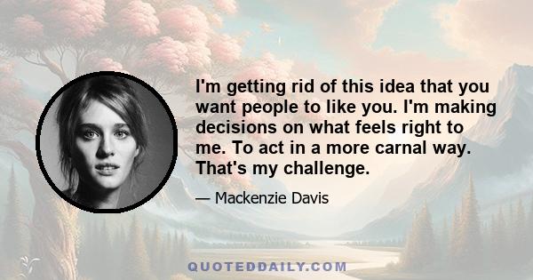 I'm getting rid of this idea that you want people to like you. I'm making decisions on what feels right to me. To act in a more carnal way. That's my challenge.