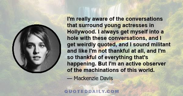 I'm really aware of the conversations that surround young actresses in Hollywood. I always get myself into a hole with these conversations, and I get weirdly quoted, and I sound militant and like I'm not thankful at