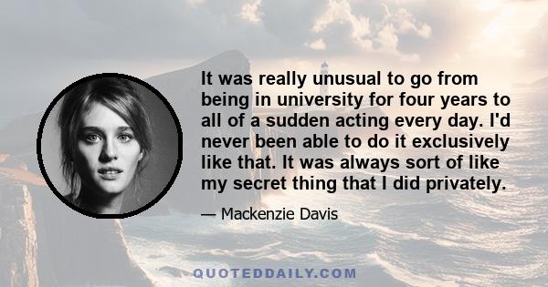 It was really unusual to go from being in university for four years to all of a sudden acting every day. I'd never been able to do it exclusively like that. It was always sort of like my secret thing that I did