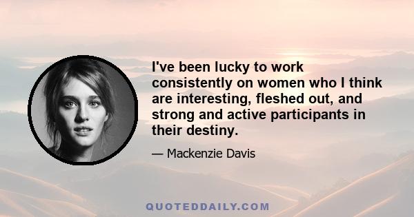 I've been lucky to work consistently on women who I think are interesting, fleshed out, and strong and active participants in their destiny.