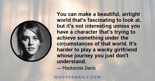 You can make a beautiful, airtight world that's fascinating to look at, but it's not interesting unless you have a character that's trying to achieve something under the circumstances of that world. It's harder to play