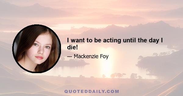 I want to be acting until the day I die!