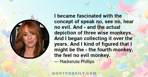 I became fascinated with the concept of speak no, see no, hear no evil. And - and the actual depiction of three wise monkeys. And I began collecting it over the years. And I kind of figured that I might be the - the