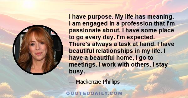 I have purpose. My life has meaning. I am engaged in a profession that I'm passionate about. I have some place to go every day. I'm expected. There's always a task at hand. I have beautiful relationships in my life. I