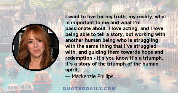 I want to live for my truth, my reality, what is important to me and what I’m passionate about. I love acting, and I love being able to tell a story, but working with another human being who is struggling with the same