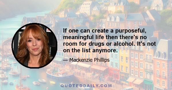 If one can create a purposeful, meaningful life then there's no room for drugs or alcohol. It's not on the list anymore.