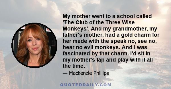 My mother went to a school called 'The Club of the Three Wise Monkeys'. And my grandmother, my father's mother, had a gold charm for her made with the speak no, see no, hear no evil monkeys. And I was fascinated by that 