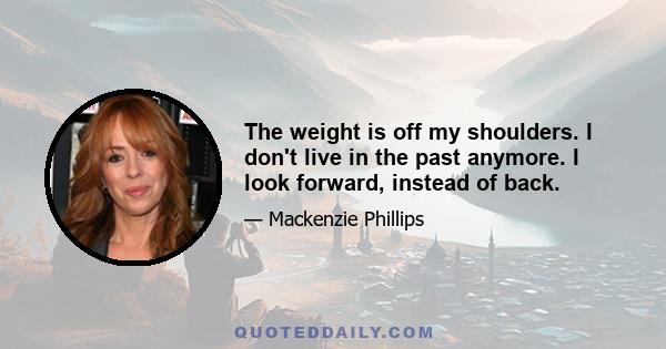 The weight is off my shoulders. I don't live in the past anymore. I look forward, instead of back.