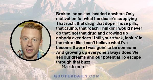 Broken, hopeless, headed nowhere Only motivation for what the dealer's supplying That rush, that drug, that dope Those pills, that crumb, that roach Thinkin' I would never do that, not that drug and growing up nobody
