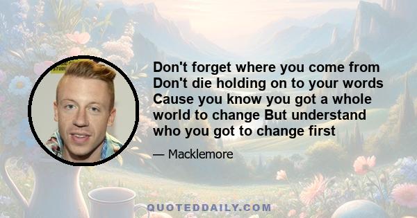 Don't forget where you come from Don't die holding on to your words Cause you know you got a whole world to change But understand who you got to change first