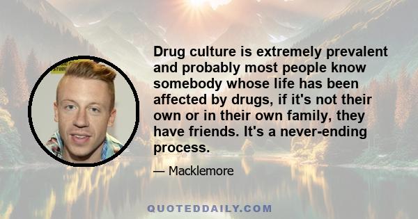 Drug culture is extremely prevalent and probably most people know somebody whose life has been affected by drugs, if it's not their own or in their own family, they have friends. It's a never-ending process.