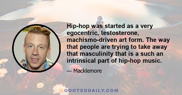 Hip-hop was started as a very egocentric, testosterone, machismo-driven art form. The way that people are trying to take away that masculinity that is a such an intrinsical part of hip-hop music.