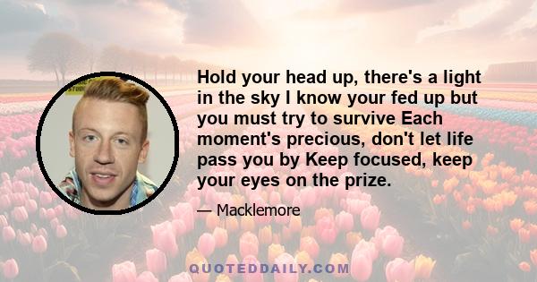 Hold your head up, there's a light in the sky I know your fed up but you must try to survive Each moment's precious, don't let life pass you by Keep focused, keep your eyes on the prize.