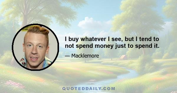 I buy whatever I see, but I tend to not spend money just to spend it.