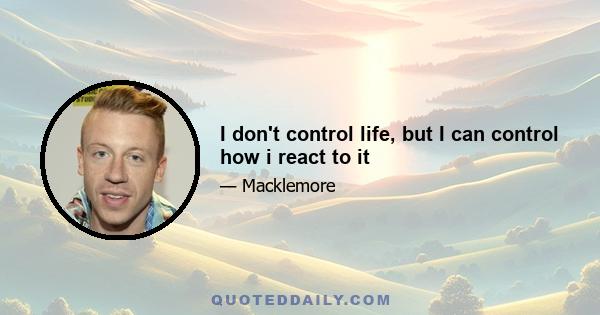 I don't control life, but I can control how i react to it