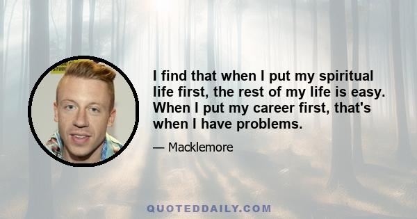 I find that when I put my spiritual life first, the rest of my life is easy. When I put my career first, that's when I have problems.