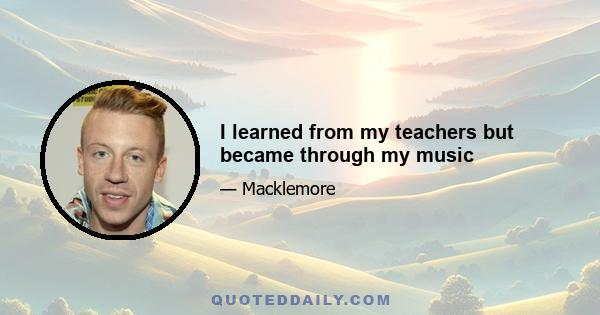 I learned from my teachers but became through my music