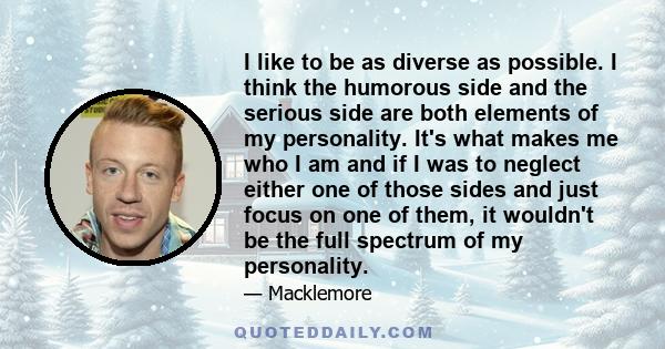 I like to be as diverse as possible. I think the humorous side and the serious side are both elements of my personality. It's what makes me who I am and if I was to neglect either one of those sides and just focus on