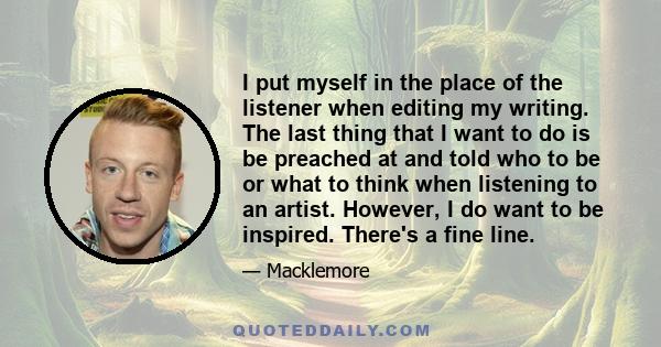 I put myself in the place of the listener when editing my writing. The last thing that I want to do is be preached at and told who to be or what to think when listening to an artist. However, I do want to be inspired.