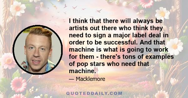 I think that there will always be artists out there who think they need to sign a major label deal in order to be successful. And that machine is what is going to work for them - there's tons of examples of pop stars