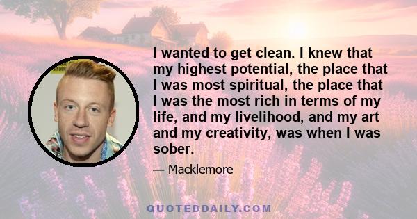 I wanted to get clean. I knew that my highest potential, the place that I was most spiritual, the place that I was the most rich in terms of my life, and my livelihood, and my art and my creativity, was when I was sober.