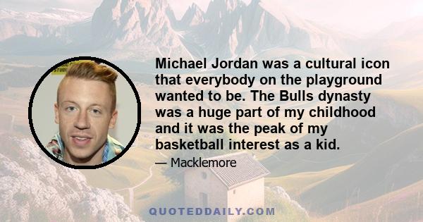 Michael Jordan was a cultural icon that everybody on the playground wanted to be. The Bulls dynasty was a huge part of my childhood and it was the peak of my basketball interest as a kid.