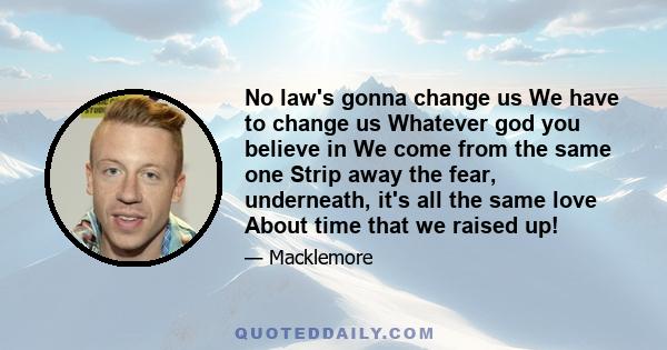 No law's gonna change us We have to change us Whatever god you believe in We come from the same one Strip away the fear, underneath, it's all the same love About time that we raised up!