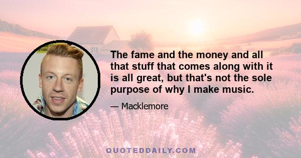 The fame and the money and all that stuff that comes along with it is all great, but that's not the sole purpose of why I make music.