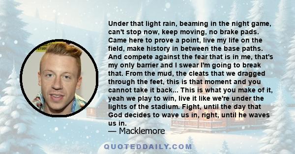 Under that light rain, beaming in the night game, can't stop now, keep moving, no brake pads. Came here to prove a point, live my life on the field, make history in between the base paths. And compete against the fear