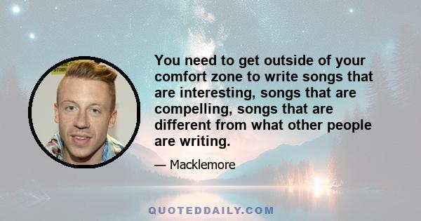 You need to get outside of your comfort zone to write songs that are interesting, songs that are compelling, songs that are different from what other people are writing.