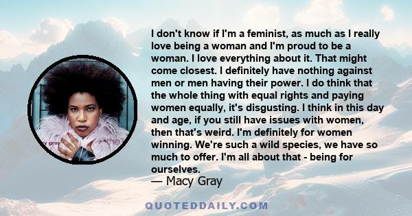 I don't know if I'm a feminist, as much as I really love being a woman and I'm proud to be a woman. I love everything about it. That might come closest. I definitely have nothing against men or men having their power. I 