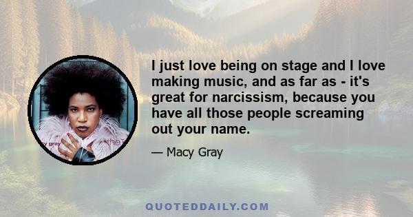 I just love being on stage and I love making music, and as far as - it's great for narcissism, because you have all those people screaming out your name.