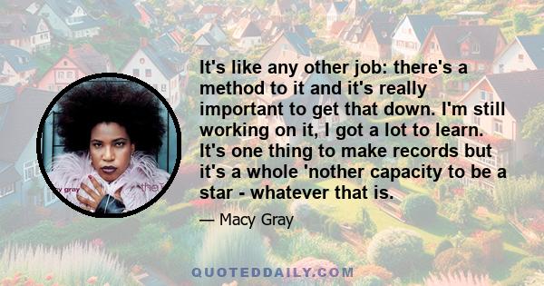 It's like any other job: there's a method to it and it's really important to get that down. I'm still working on it, I got a lot to learn. It's one thing to make records but it's a whole 'nother capacity to be a star -