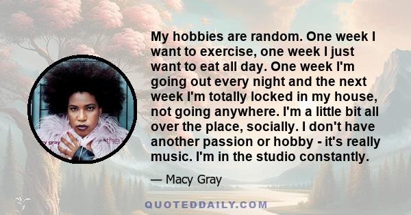 My hobbies are random. One week I want to exercise, one week I just want to eat all day. One week I'm going out every night and the next week I'm totally locked in my house, not going anywhere. I'm a little bit all over 