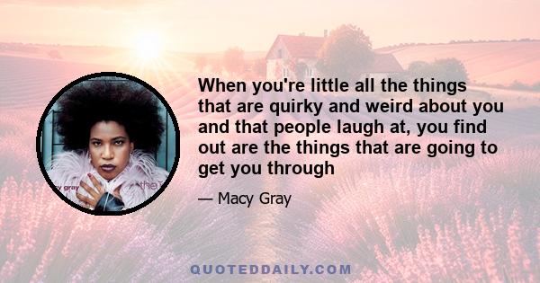 When you're little all the things that are quirky and weird about you and that people laugh at, you find out are the things that are going to get you through