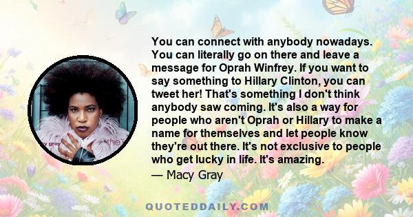 You can connect with anybody nowadays. You can literally go on there and leave a message for Oprah Winfrey. If you want to say something to Hillary Clinton, you can tweet her! That's something I don't think anybody saw