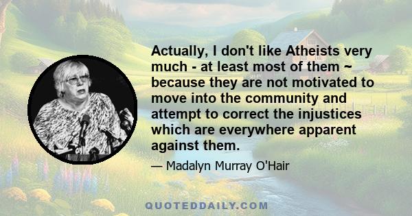 Actually, I don't like Atheists very much - at least most of them ~ because they are not motivated to move into the community and attempt to correct the injustices which are everywhere apparent against them.