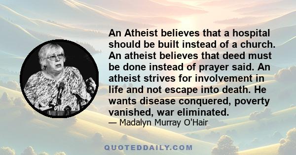 An Atheist believes that a hospital should be built instead of a church. An atheist believes that deed must be done instead of prayer said. An atheist strives for involvement in life and not escape into death. He wants