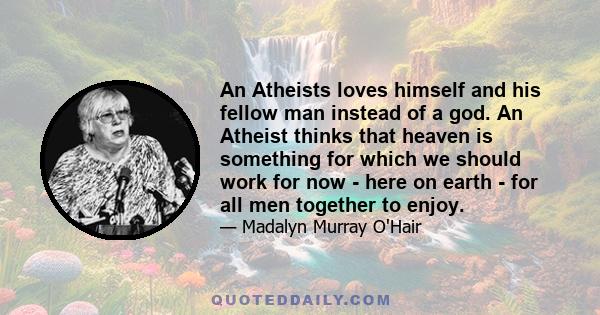 An Atheists loves himself and his fellow man instead of a god. An Atheist thinks that heaven is something for which we should work for now - here on earth - for all men together to enjoy.