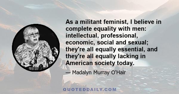 As a militant feminist, I believe in complete equality with men: intellectual, professional, economic, social and sexual; they're all equally essential, and they're all equally lacking in American society today.