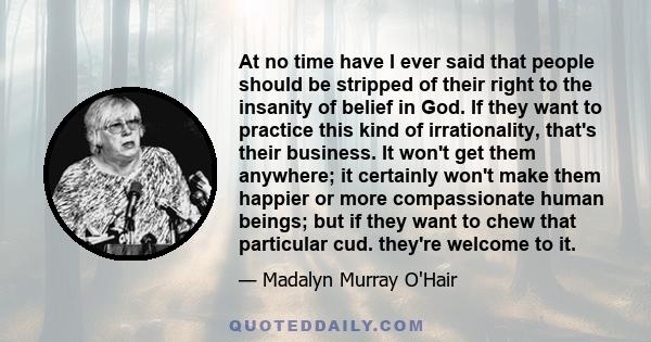 At no time have I ever said that people should be stripped of their right to the insanity of belief in God. If they want to practice this kind of irrationality, that's their business. It won't get them anywhere; it