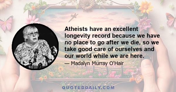 Atheists have an excellent longevity record because we have no place to go after we die, so we take good care of ourselves and our world while we are here.