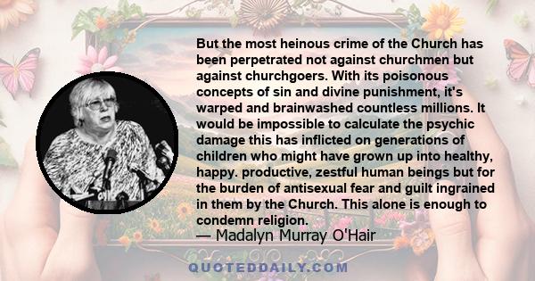 But the most heinous crime of the Church has been perpetrated not against churchmen but against churchgoers. With its poisonous concepts of sin and divine punishment, it's warped and brainwashed countless millions. It